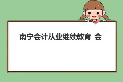 南宁会计从业继续教育_会计年检课程集训营排名前十的学校如何选择？2025年最新榜单与择校全指南
