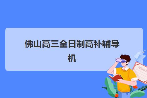 佛山高三全日制高补辅导机构有哪些学校好？2025年最新排名、择校技巧与避坑全攻略