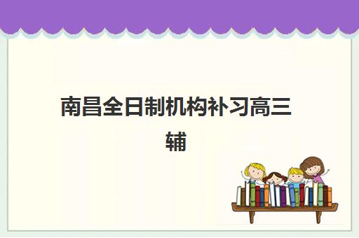南昌全日制机构补习高三辅导班排名一览表如何参考？2025年权威榜单解析与择校指南