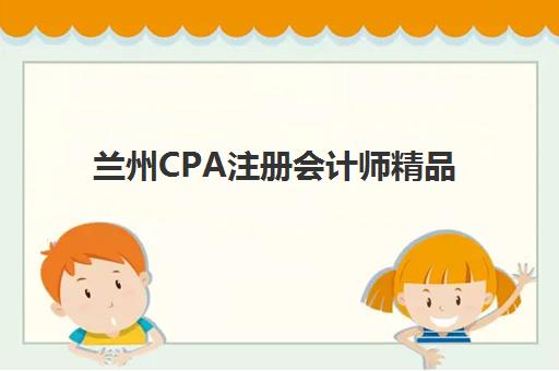 兰州CPA注册会计师精品课程集中训练营怎么样啊？2025年最新课程体验、师资实力与通关攻略全解析