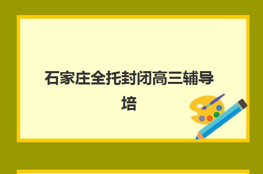 石家庄全托封闭高三辅导培训机构哪家好？2025年最新十大机构权威排名与择校指南全解析