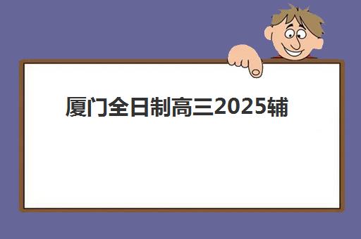 厦门全日制高三2025辅导班哪儿最好？最新权威排名、择校指南与成功策略全解析
