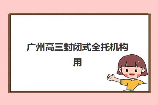 广州高三封闭式全托机构用户口碑白皮书如何解读？2025年真实家长评价、各机构优劣势分析与科学择校指南