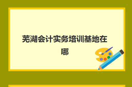 芜湖会计实务培训基地在哪个位置？2025年最新校区地址大全、选择指南与交通攻略
