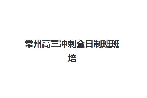 常州高三冲刺全日制班班培训机构哪家好一点如何选择更科学？2025年最新权威排名、择校策略与成功案例全解析