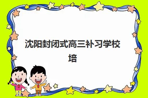 沈阳封闭式高三补习学校培训班哪个最好一点？2025年最新排名、课程特色与择校全攻略