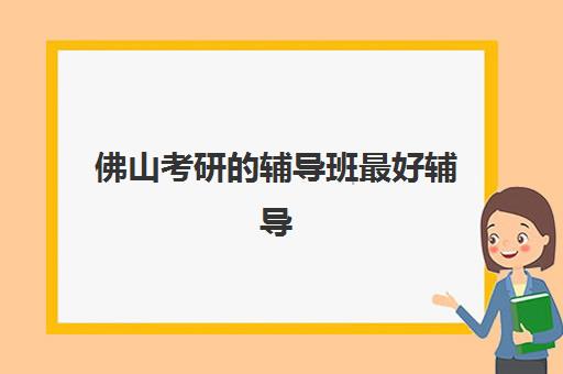 佛山考研的辅导班最好辅导学校有哪些？2025年权威排名、择校指南与性价比分析全攻略