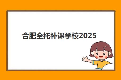 合肥全托补课学校2025培训哪个好？2025年权威评测、择校标准与成功案例全解析
