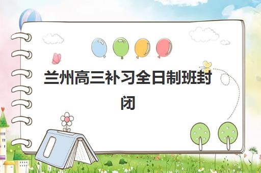 兰州高三补习全日制班封闭学校有哪些学校？2025年最新权威排名、各校特色与择校指南全解析