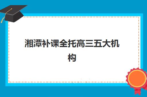 湘潭补课全托高三五大机构服务能力分析如何开展？2025年最新权威排名、评估标准与择校指南全解析