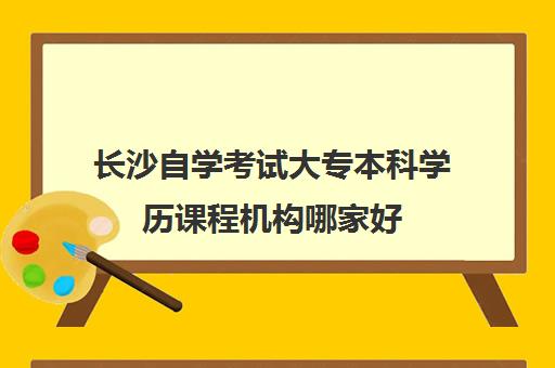 长沙自学考试大专本科学历课程机构哪家好(实力排名)？2025年最新权威榜单、择校指南与成功案例全解析