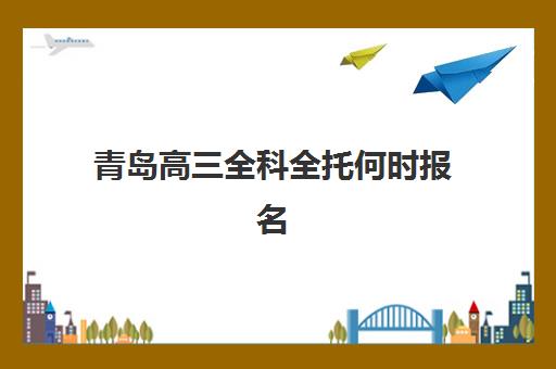 青岛高三全科全托何时报名？2025年报名时间表与高性价比机构指南