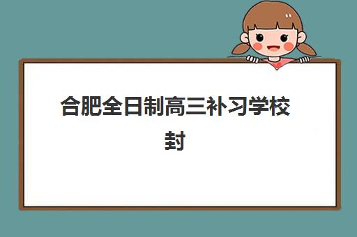 合肥全日制高三补习学校封闭学校有哪些学校？2023年最新名单、择校标准与避坑全指南