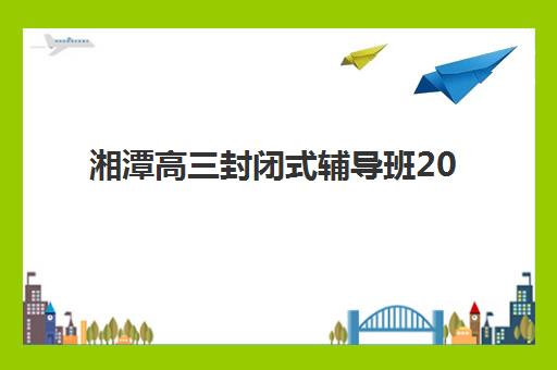 湘潭高三封闭式辅导班2025年时间是多少？最新招生日程表、各校开学时间与备考规划全攻略