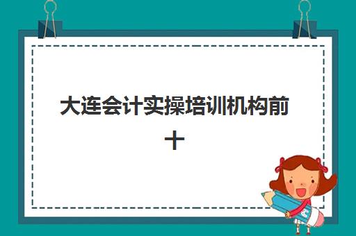 大连会计实操培训机构前十如何选？2025年十大机构特色解析与择校攻略