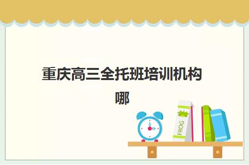 重庆高三全托班培训机构哪家强一点如何选择？2025年最新权威排名解析、各校特色对比与科学择校全指南