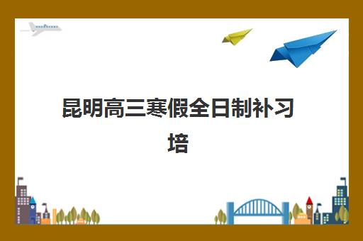昆明高三寒假全日制补习培训机构哪个好一点？2025年最新排名解析、择校标准与成功案例全攻略