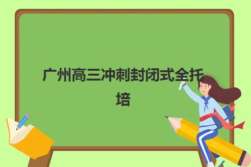 广州高三冲刺封闭式全托培训基地有哪些学校可选？2025年最新权威排名、择校指南与成功案例深度解析