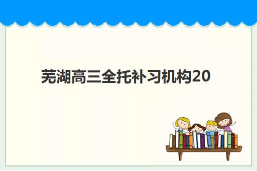 芜湖高三全托补习机构2025培训机构前十名如何选择？最新权威排名、择校指南与成功案例解析