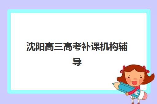 沈阳高三高考补课机构辅导班有哪些学校可以报？2025年十大排名、择校指南与成功案例解析