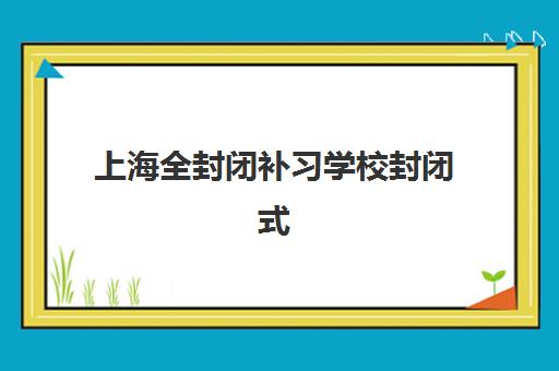 上海全封闭补习学校封闭式集训营有哪些地方？2025年最新校区地址分布、各机构特色对比与择校全指南