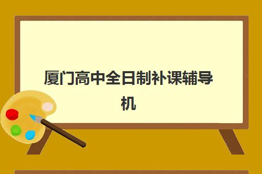 厦门高中全日制补课辅导机构排名一览表如何获取？2023年最新榜单解析与科学择校指南