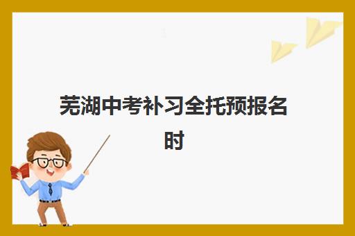 芜湖中考补习全托预报名时间2026年如何安排？最新预测时间表、报名流程详解与机构选择全指南