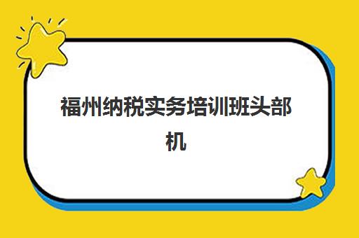 福州纳税实务培训班头部机构年度白皮书如何查询？2025年最新权威数据解读、各机构对比分析与科学选择全指南