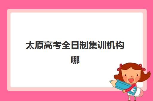 太原高考全日制集训机构哪家强？2025年十大机构特色解析与择校指南