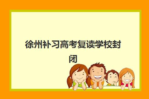 徐州补习高考复读学校封闭式集训营有哪些？2025年最新权威名单、各营特色解析与科学选择全指南