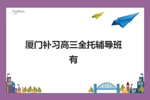 厦门补习高三全托辅导班有哪些学校？2025年最新十大权威排名、各校特色剖析与科学择校全指南