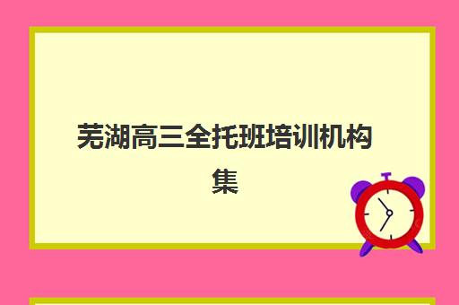 芜湖高三全托班培训机构集训营排名前十名学校有哪些？2025年最新榜单、择校指南与费用全解析