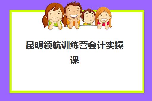 昆明领航训练营会计实操课程2025报名时间表格如何查询？最新时间节点、报名流程与学习规划全指南