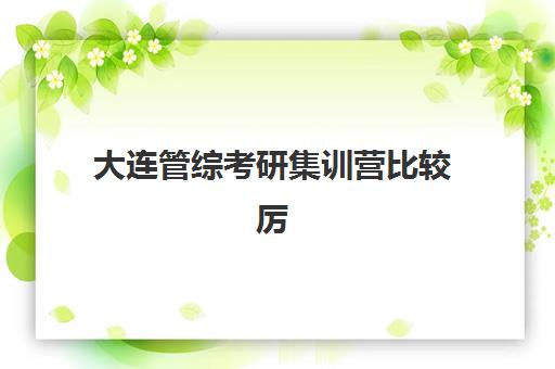 大连管综考研集训营比较厉害的培训机构有哪些？2025年最新权威排名、择校指南与成功攻略