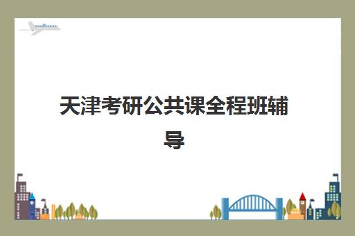 天津考研公共课全程班辅导班哪个比较好一点？2025年最新权威推荐、详细对比与科学选择全攻略