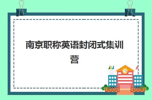 南京职称英语封闭式集训营有哪些值得选择?2025年最新机构评测与报名指南 南京职称英语封闭式集训营有哪些值得选择?2025年最新机构评测与报名指南