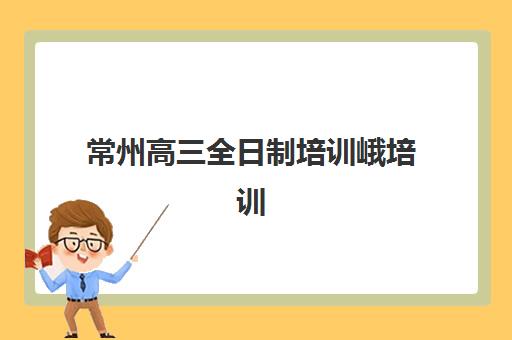 常州高三全日制培训峨培训排名第一的学校如何选择？2025年最新权威榜单、择校策略与成功案例全解析