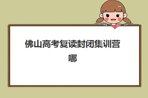 佛山高考复读封闭集训营哪家好？2025年十大机构特色解析与择校指南