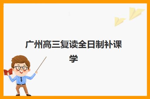 广州高三复读全日制补课学校培训班哪个比较好？2025年最新排名解析、各校特色对比与科学择校全攻略