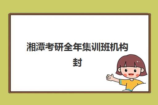 湘潭考研全年集训班机构封闭学校有哪些学校？2025年最新权威排名榜单、各校特色对比分析与择校全攻略