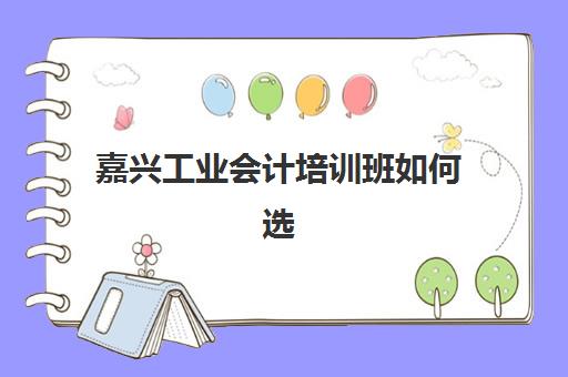 嘉兴工业会计培训班如何选？2025年用户推荐度TOP3机构解析与择校指南