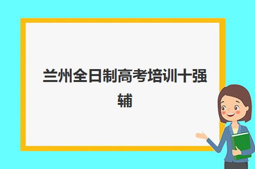 兰州全日制高考培训十强辅导机构哪家好一点？2025年最新排名解析、择校指南与成功案例深度剖析