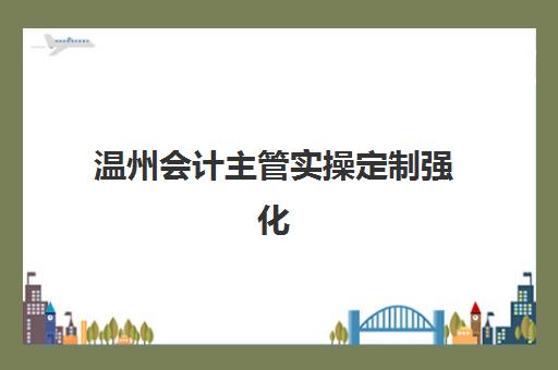 温州会计主管实操定制强化课程辅导班有哪些学校招生？2025年最新权威机构推荐与择校全攻略