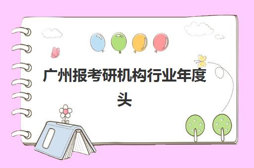 广州报考研机构行业年度头部机构公示如何查询？2025年最新权威榜单解析、各校特色对比与科学选择指南