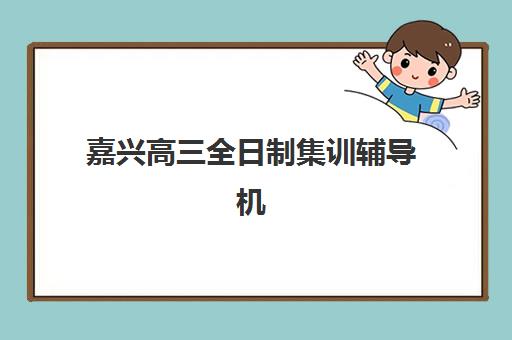 嘉兴高三全日制集训辅导机构有哪些地方？2025年最新TOP10排名、各校特色解析与科学择校全攻略