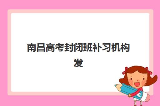 南昌高考封闭班补习机构发展指数TOP5如何评判？2025年权威测评体系、各机构特色与择校全指南