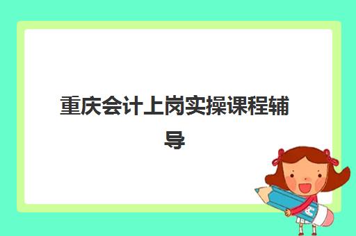 重庆会计上岗实操课程辅导机构有哪些学校好？2025年最新排名、课程对比与择校指南