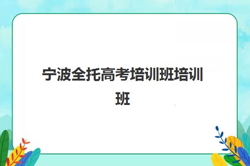 宁波全托高考培训班培训班哪个比较好一点？2025年精选机构特色对比、费用解析与科学择校全指南