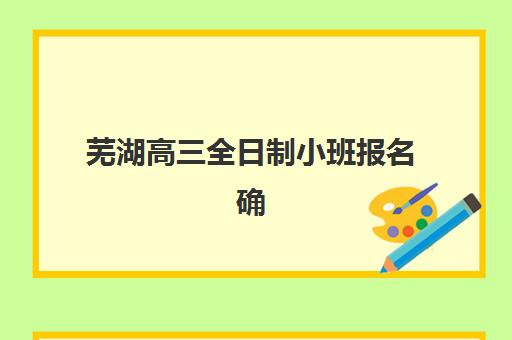 芜湖高三全日制小班报名确认时间如何安排？2025年最新日程与高效操作指南