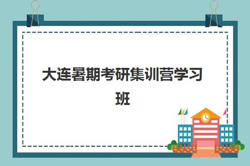 大连暑期考研集训营学习班班培训机构哪家好？2025年最新排名、择校指南与成功案例深度解析